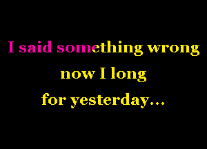 I said something wrong

now I long

for yesterday...