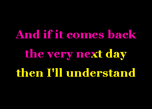 And if it comes back
the very next day
then I'll understand