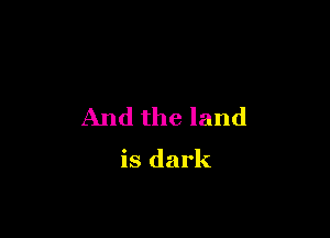 And the land

is dark