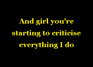 And girl you're
starting to criticise

everything I do