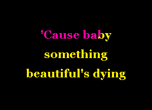 'Cause baby

something

beautiful's dying