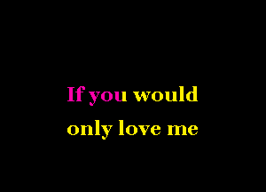 If you would

only love me
