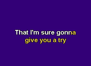 That I'm sure gonna

give you a try