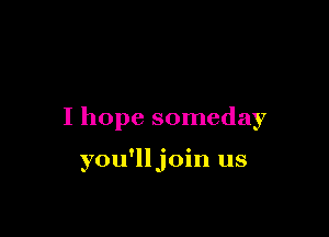 I hope someday

you'lljoin us