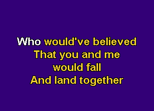 Who would've believed
That you and me

would fall
And land together