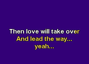 Then love will take over

And lead the way...
yeah.
