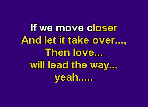If we move closer
And let it take over...,
Thenlove.

will lead the way...
yeah .....