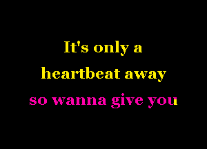 It's only a

heartbeat away

so wanna give you