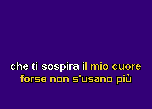che ti sospira il mio cuore
forse non s'usano piu