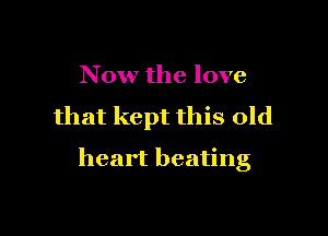 Now the love

that kept this old

heart beating