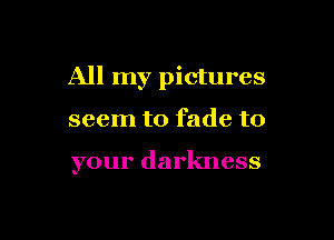 All my pictures

seem to fade to

your darkness