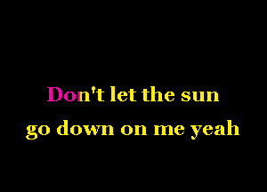 Don't let the sun

go down on me yeah