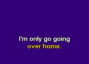 I'm only go going
over home.
