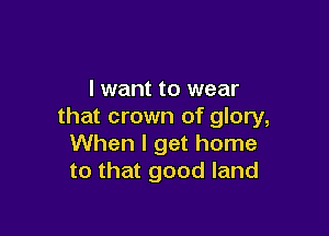 I want to wear
that crown of glory,

When I get home
to that good land