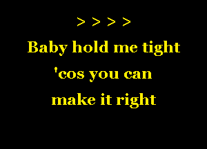 ) )
Baby hold me tight

'cos you can

make it right