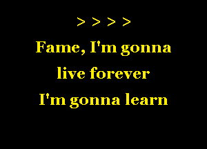 ) )
Fame, I'm gonna

live forever

I'm gonna learn