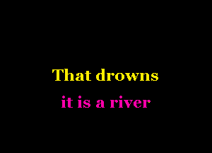 That drowns

it is a river