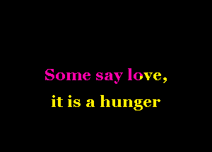 Some say love,

it is a hunger