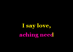 I say love,

aching need