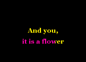 And you,

it is a flower
