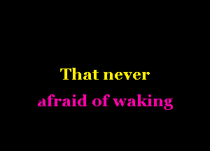 That never

afraid of waking