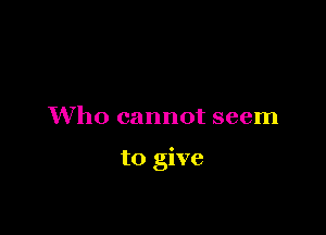 Who cannot seem

to give