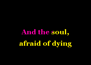And the soul,

afraid of dying
