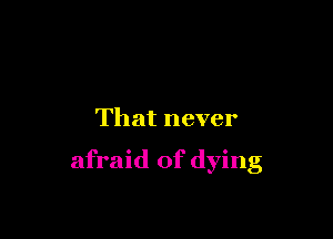 That never

afraid of dying