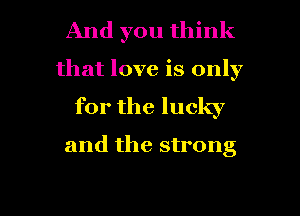 And you think
that love is only
for the lucky

and the strong

g