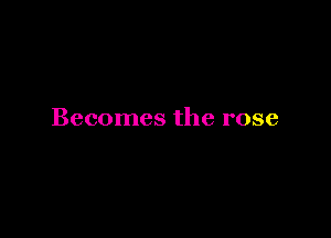 Becomes the rose