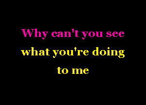 Why can't you see

what you're doing

to me