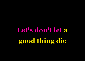 Let's don't let a

good thing die