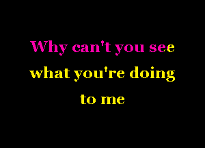 Why can't you see

what you're doing

to me