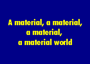 A material, a material,

a material,
a material wmld