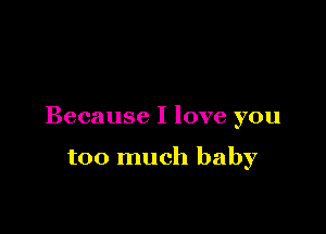 Because I love you

too much baby