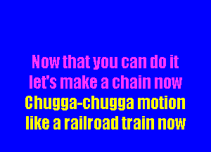 NOW that U0 can d0 it
IBI'S make a chain HOW
cnugga-cnugga motion
like a railroad train HOW