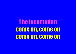 Th8 IOGOITIOHOII

come on, come on
come 0. come on