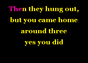 Then they hung out,
but you came home
around three

yes you did