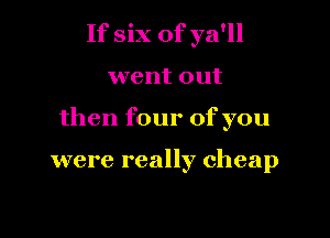 If six of ya'll

went out

then four of you

were really cheap