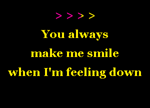 You always
make me smile

when I'm feeling down