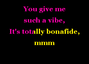 You give me

such a vibe,

It's totally bonafide,

mmm