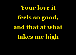 Your love it
feels so good,

and that at What

takes me high