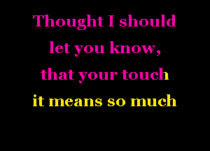Thought I should
let you know,
that your touch

it means so much
