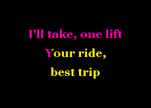 I'll take, one lift

Your ride,

best trip
