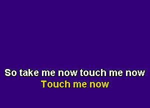So take me now touch me now
Touch me now