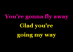 You're gonna fly away

Glad you're

going my way