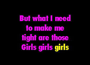 But what I need
lo make me

lighl are lhose
Girls girls girls