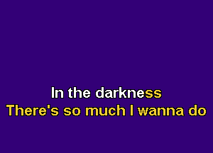 In the darkness
There's so much I wanna do