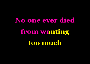 No one ever died

from wanting

too much