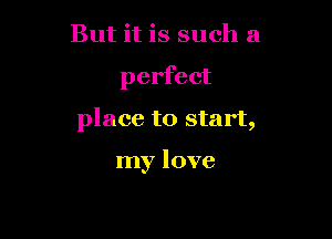 But it is such a

perfect

place to start,

my love